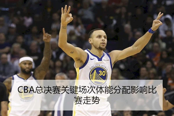 CBA总决赛关键场次体能分配影响比赛走势