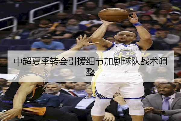 中超夏季转会引援细节加剧球队战术调整