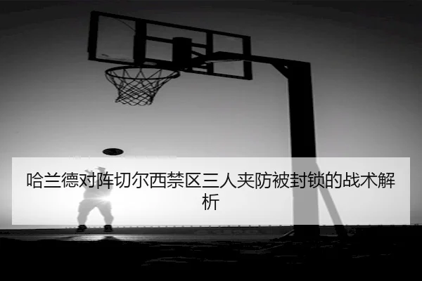 哈兰德对阵切尔西禁区三人夹防被封锁的战术解析